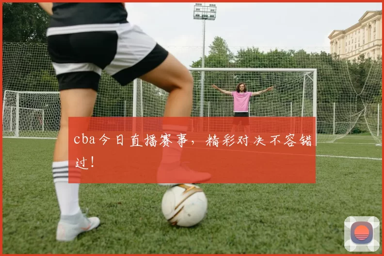 cba今日直播赛事,精彩对决不容错过!