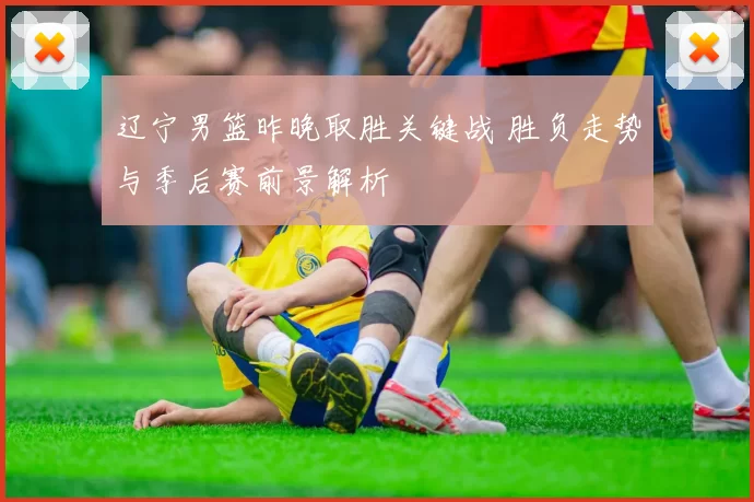 辽宁男篮昨晚取胜关键战 胜负走势与季后赛前景解析