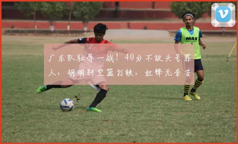 广东队耻辱一战！40分不敌头号罪人，胡明轩空篮打铁，杜锋无奈苦笑