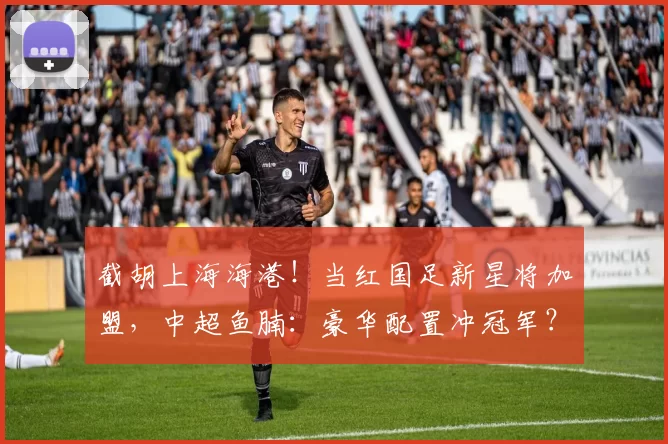 截胡上海海港！当红国足新星将加盟，中超鱼腩：豪华配置冲冠军？