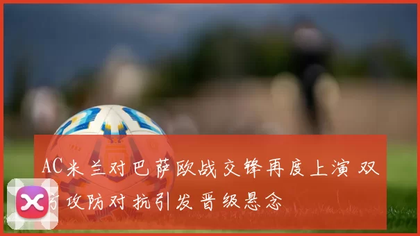 AC米兰对巴萨欧战交锋再度上演 双方攻防对抗引发晋级悬念
