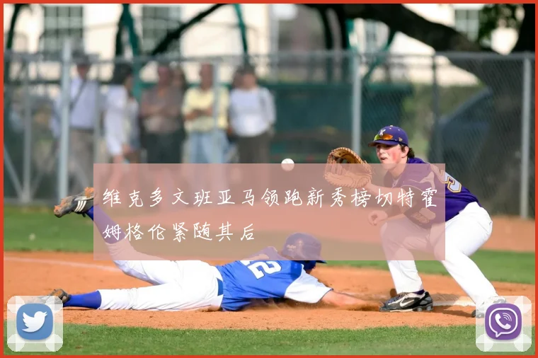 维克多文班亚马领跑新秀榜切特霍姆格伦紧随其后