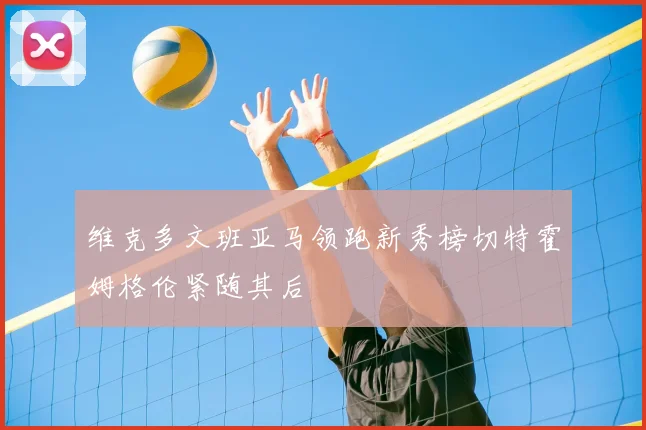 维克多文班亚马领跑新秀榜切特霍姆格伦紧随其后