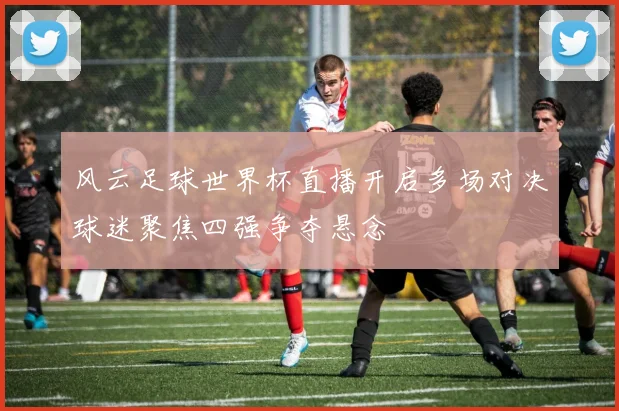 风云足球世界杯直播开启多场对决球迷聚焦四强争夺悬念